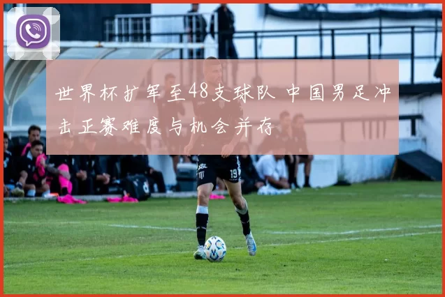 世界杯扩军至48支球队 中国男足冲击正赛难度与机会并存