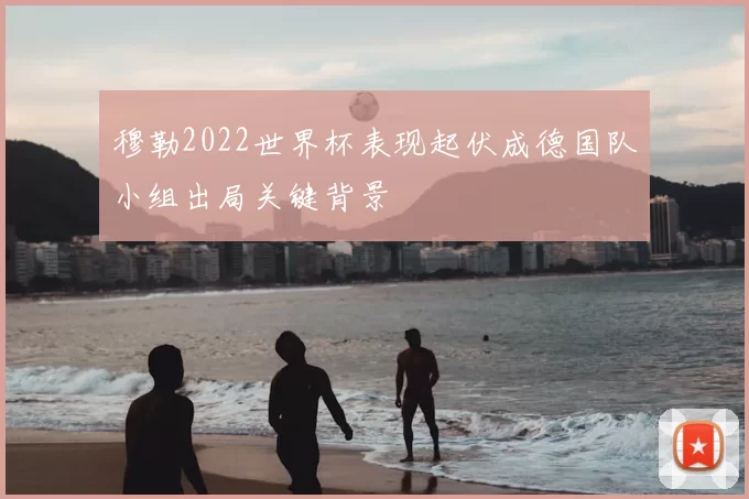 穆勒2022世界杯表现起伏成德国队小组出局关键背景