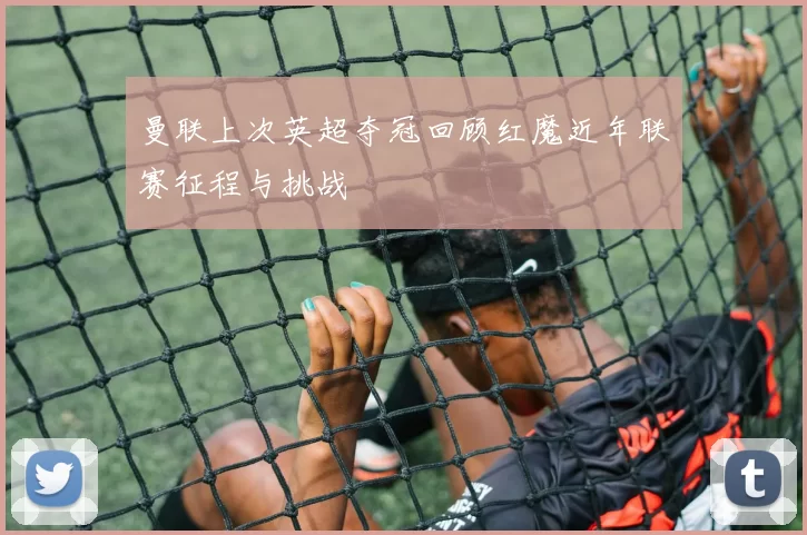 曼联上次英超夺冠回顾红魔近年联赛征程与挑战