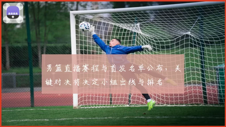 男篮直播赛程与首发名单公布，关键对决将决定小组出线与排名