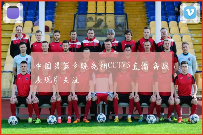 中国男篮今晚亮相CCTV5直播 备战表现引关注