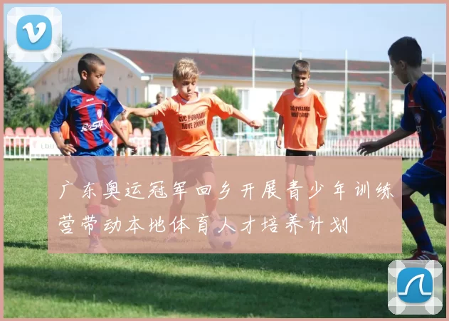 广东奥运冠军回乡开展青少年训练营带动本地体育人才培养计划