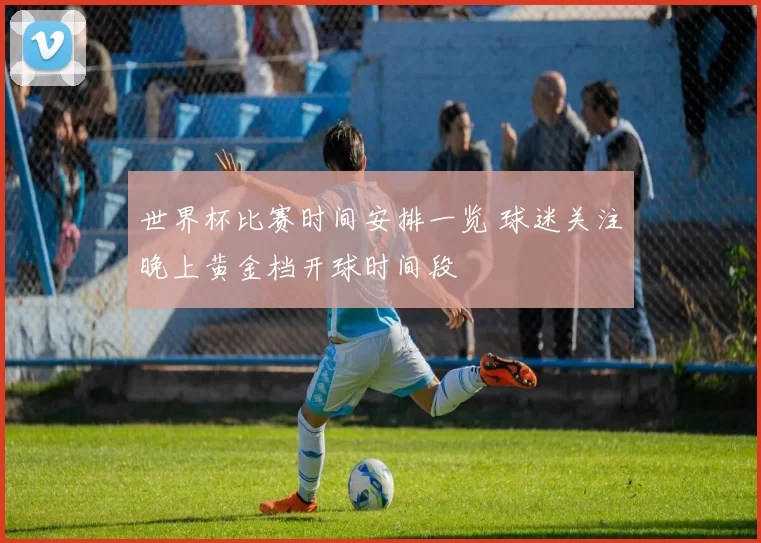 世界杯比赛时间安排一览 球迷关注晚上黄金档开球时间段