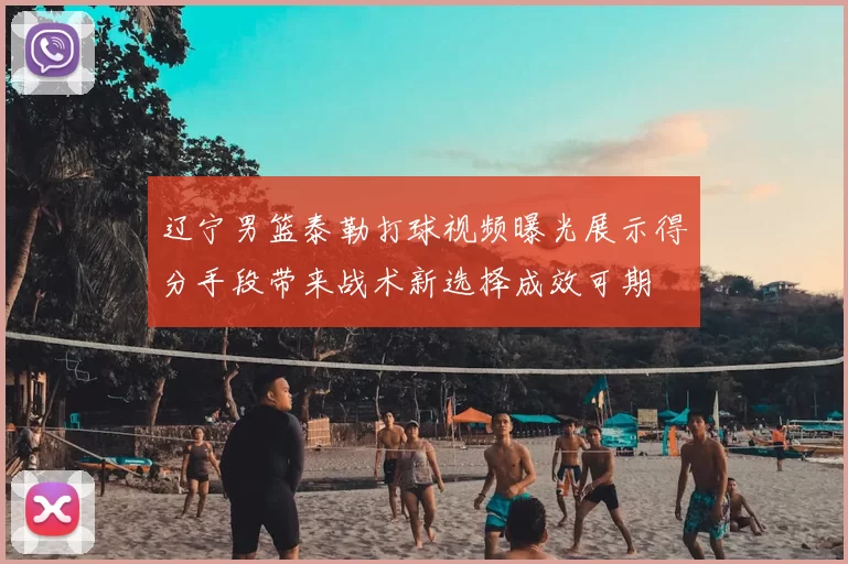 辽宁男篮泰勒打球视频曝光展示得分手段带来战术新选择成效可期