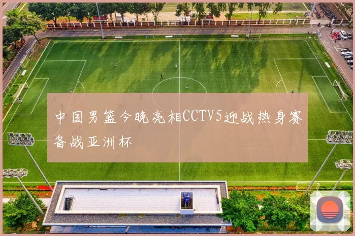 中国男篮今晚亮相CCTV5迎战热身赛备战亚洲杯