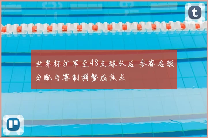 世界杯扩军至48支球队后 参赛名额分配与赛制调整成焦点