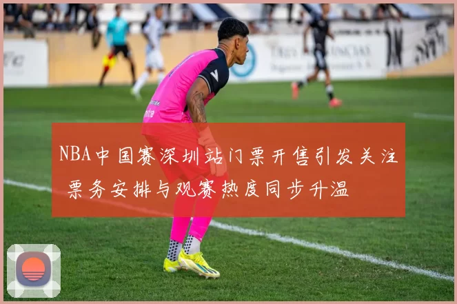 NBA中国赛深圳站门票开售引发关注 票务安排与观赛热度同步升温