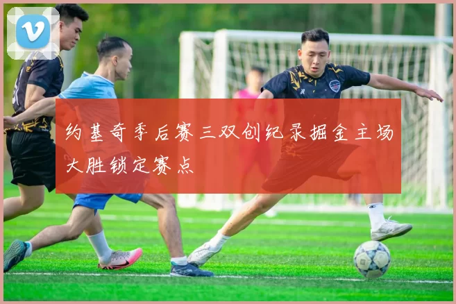 约基奇季后赛三双创纪录掘金主场大胜锁定赛点