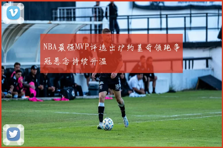 NBA最强MVP评选出炉约基奇领跑争冠悬念持续升温