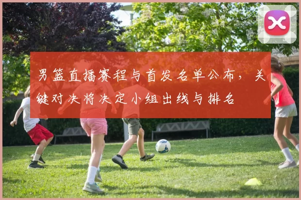 男篮直播赛程与首发名单公布，关键对决将决定小组出线与排名