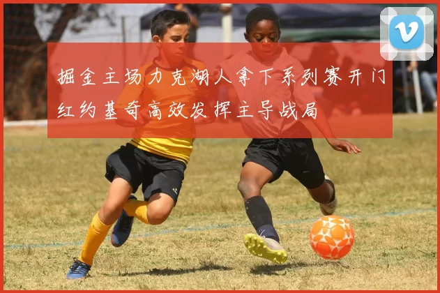 掘金主场力克湖人拿下系列赛开门红约基奇高效发挥主导战局