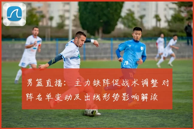 男篮直播：主力缺阵促战术调整 对阵名单变动及出线形势影响解读