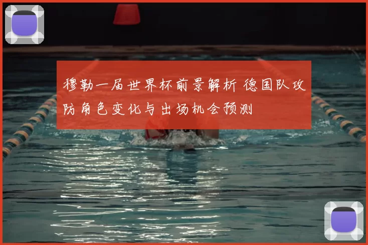 穆勒一届世界杯前景解析 德国队攻防角色变化与出场机会预测