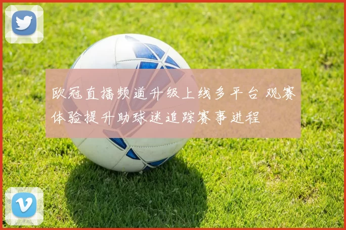 欧冠直播频道升级上线多平台 观赛体验提升助球迷追踪赛事进程