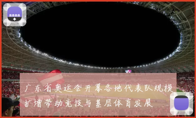 广东省奥运会开幕各地代表队规模扩增带动竞技与基层体育发展