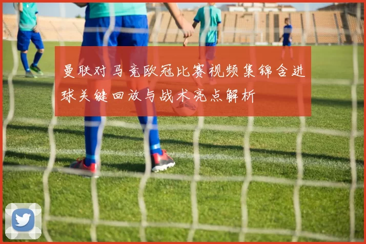 曼联对马竞欧冠比赛视频集锦含进球关键回放与战术亮点解析