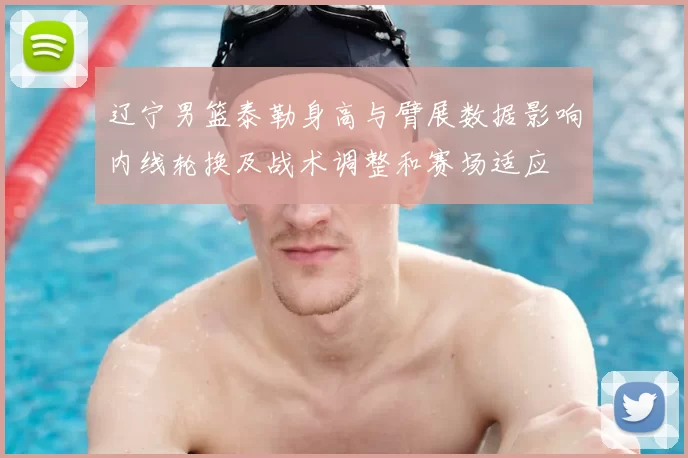 辽宁男篮泰勒身高与臂展数据影响内线轮换及战术调整和赛场适应