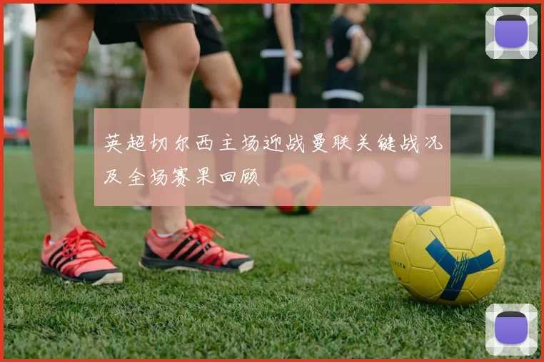 英超切尔西主场迎战曼联关键战况及全场赛果回顾