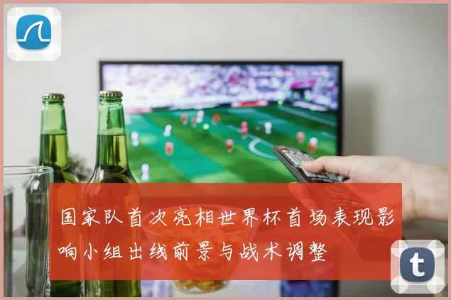 国家队首次亮相世界杯首场表现影响小组出线前景与战术调整