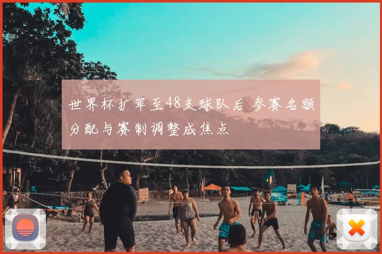 世界杯扩军至48支球队后 参赛名额分配与赛制调整成焦点