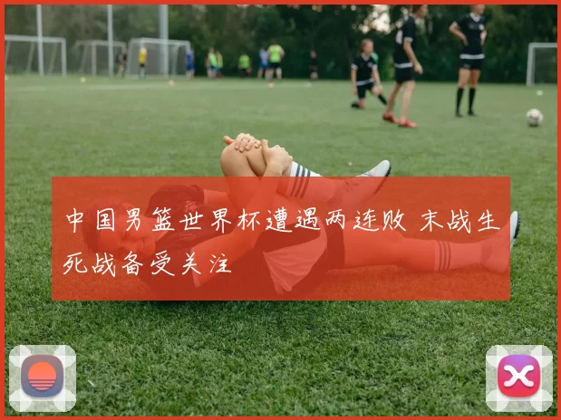 中国男篮世界杯遭遇两连败 末战生死战备受关注