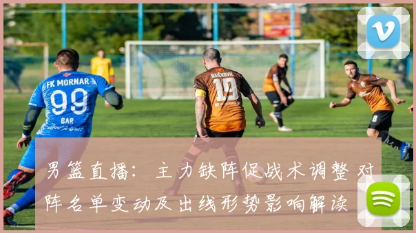 男篮直播：主力缺阵促战术调整 对阵名单变动及出线形势影响解读