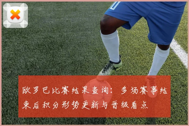 欧罗巴比赛结果查询：多场赛事结束后积分形势更新与晋级看点