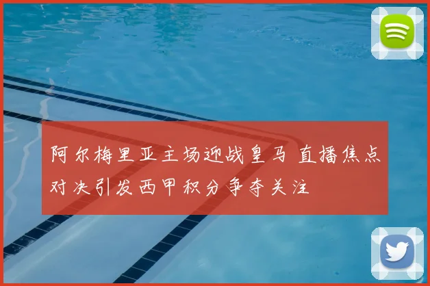 阿尔梅里亚主场迎战皇马 直播焦点对决引发西甲积分争夺关注