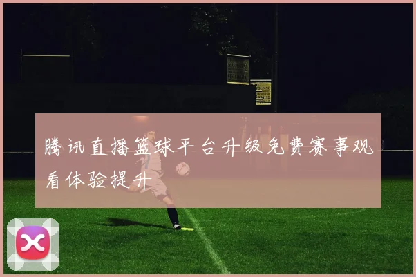 腾讯直播篮球平台升级免费赛事观看体验提升