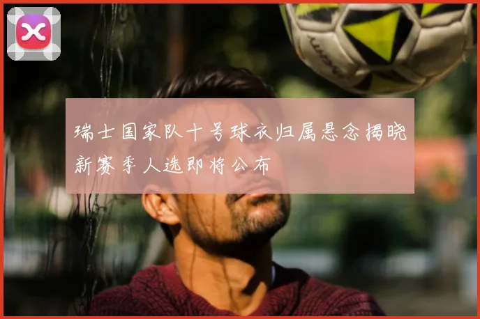 瑞士国家队十号球衣归属悬念揭晓新赛季人选即将公布