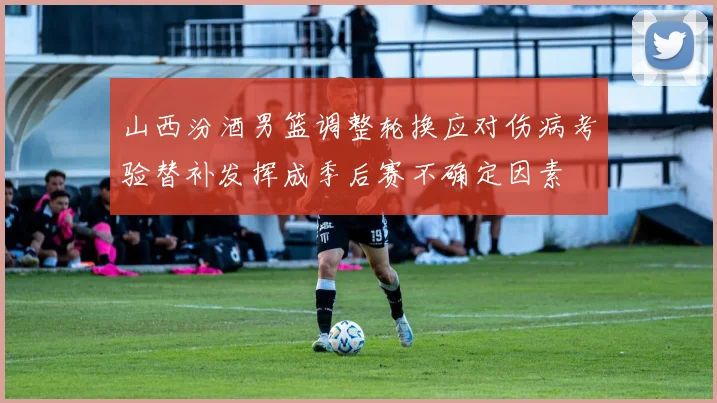 山西汾酒男篮调整轮换应对伤病考验替补发挥成季后赛不确定因素