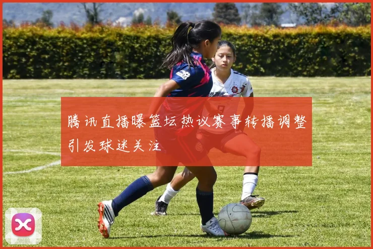 腾讯直播曝篮坛热议赛事转播调整引发球迷关注