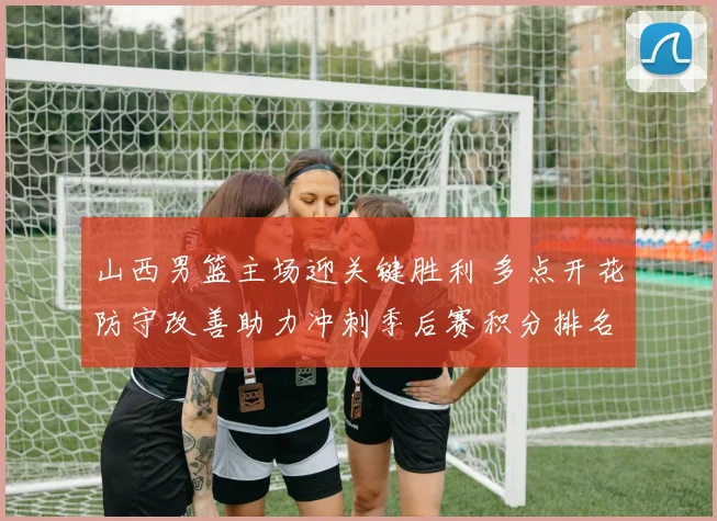 山西男篮主场迎关键胜利 多点开花防守改善助力冲刺季后赛积分排名回升