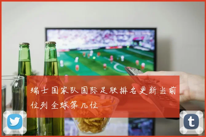 瑞士国家队国际足联排名更新当前位列全球第几位